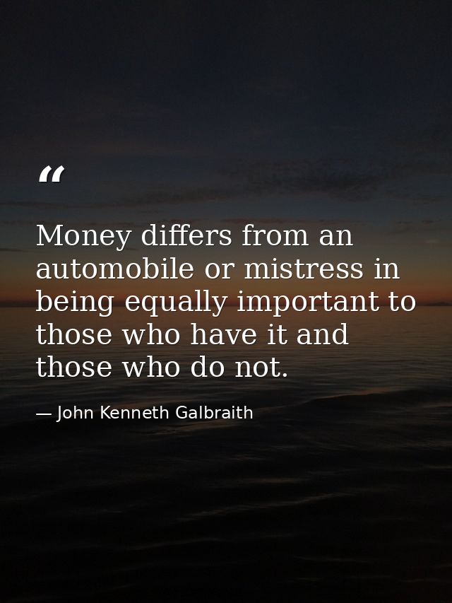 Money differs from an automobile or mistress in being equally important to those who have it and those who do not. — John Kenneth Galbraith