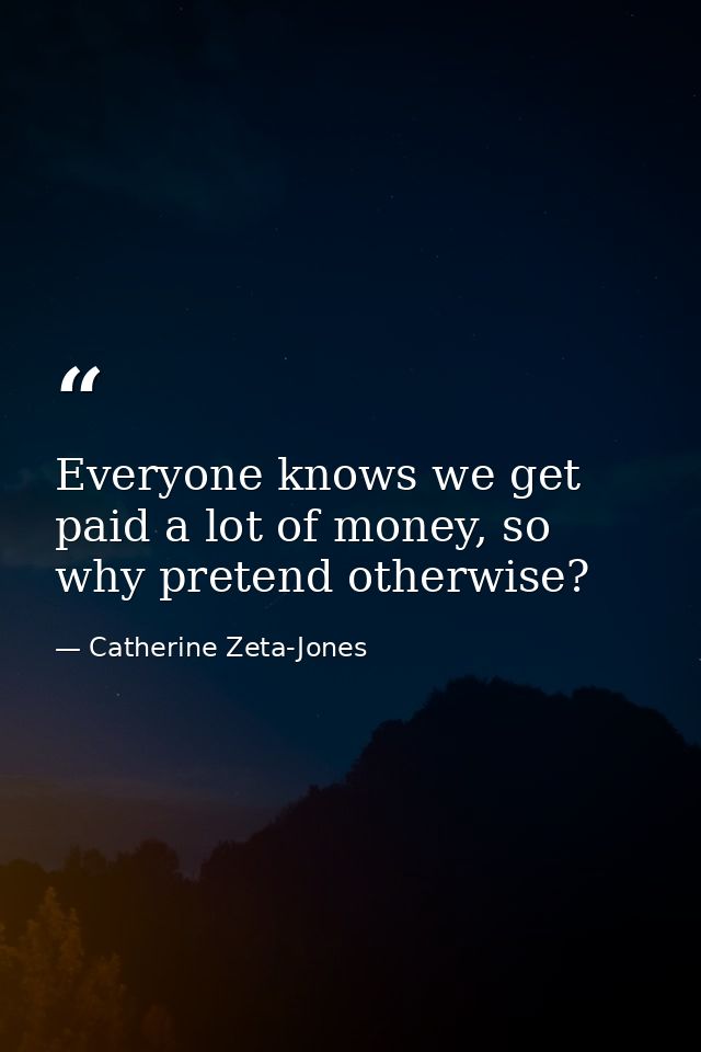 Everyone knows we get paid a lot of money, so why pretend otherwise? — Catherine Zeta-Jones