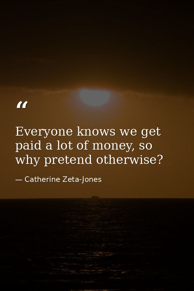 Everyone knows we get paid a lot of money, so why pretend otherwise? — Catherine Zeta-Jones