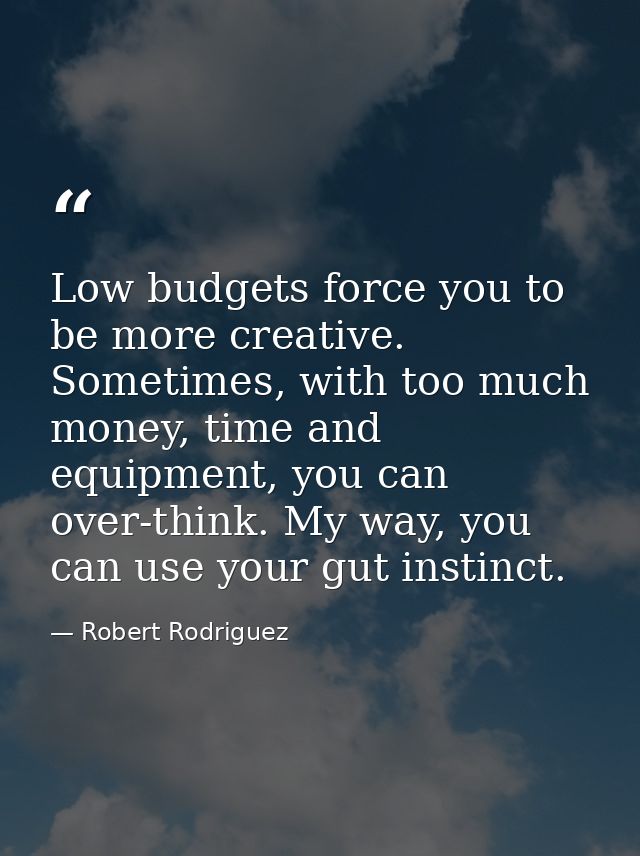 Low budgets force you to be more creative. Sometimes, with too much money, time and equipment, you can over-think. My wa — Robert Rodriguez