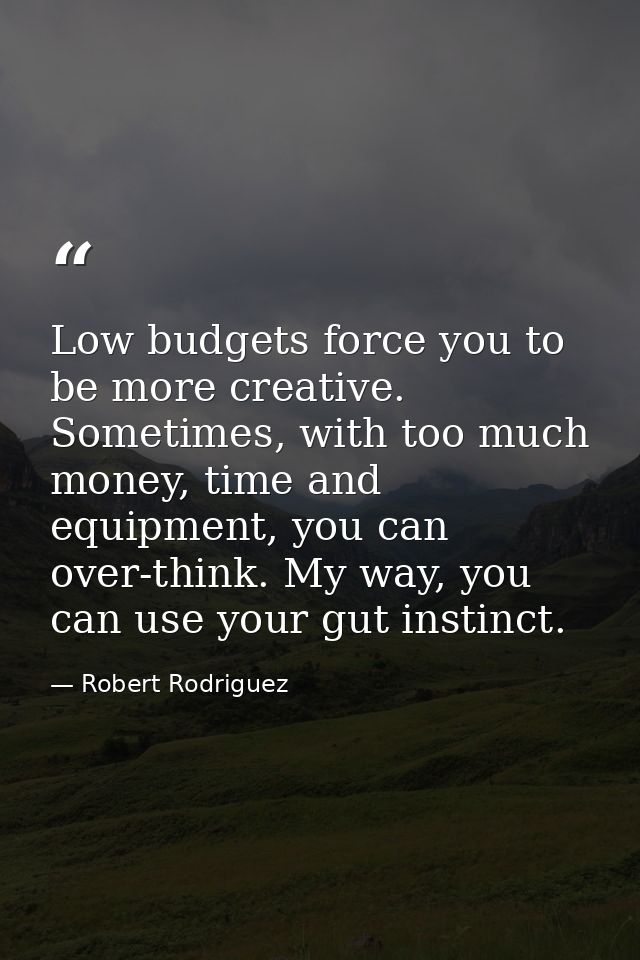 Low budgets force you to be more creative. Sometimes, with too much money, time and equipment, you can over-think. My wa — Robert Rodriguez