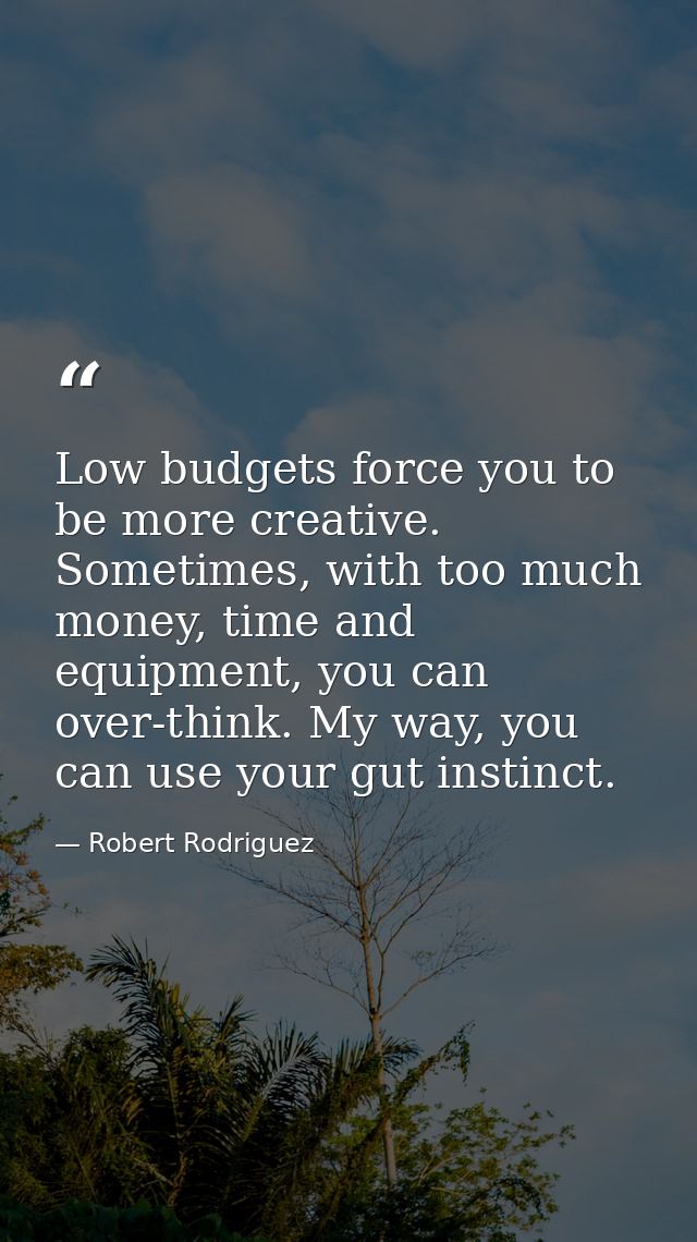 Low budgets force you to be more creative. Sometimes, with too much money, time and equipment, you can over-think. My wa — Robert Rodriguez