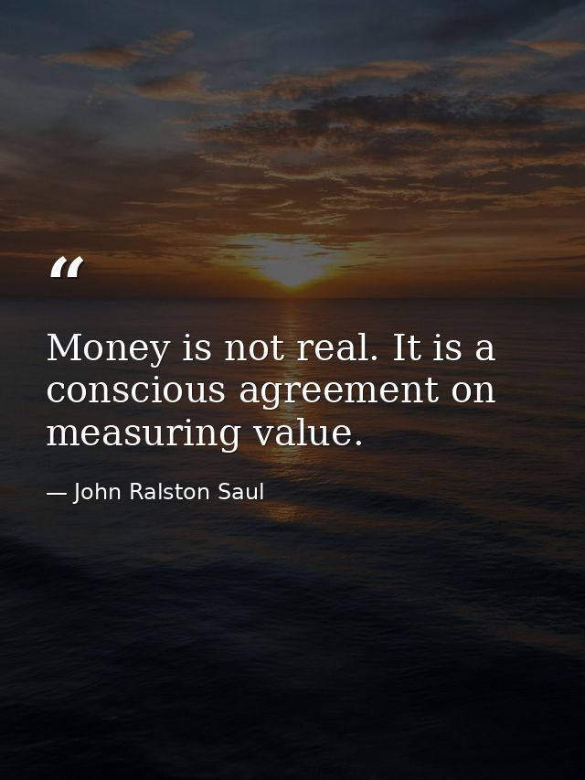 Money is not real. It is a conscious agreement on measuring value. — John Ralston Saul