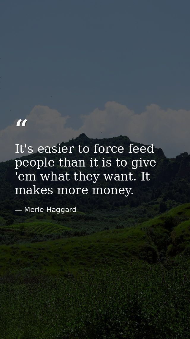 It's easier to force feed people than it is to give 'em what they want. It makes more money. — Merle Haggard