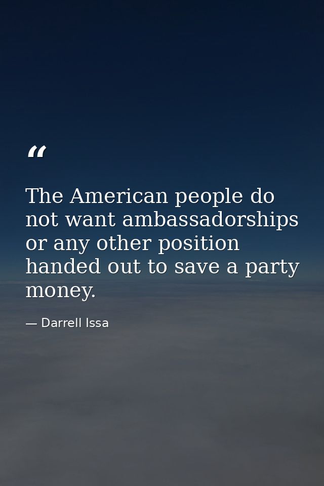 The American people do not want ambassadorships or any other position handed out to save a party money. — Darrell Issa