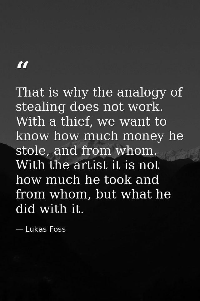 That is why the analogy of stealing does not work. With a thief, we want to know how much money he stole, and from whom. — Lukas Foss