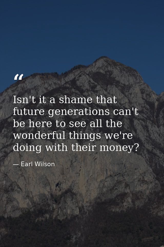Isn't it a shame that future generations can't be here to see all the wonderful things we're doing with their money? — Earl Wilson