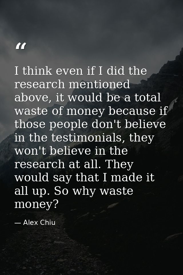 I think even if I did the research mentioned above, it would be a total waste of money because if those people don't bel — Alex Chiu