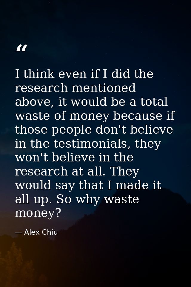 I think even if I did the research mentioned above, it would be a total waste of money because if those people don't bel — Alex Chiu