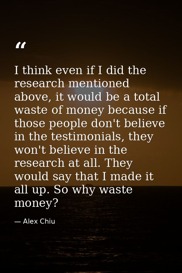 I think even if I did the research mentioned above, it would be a total waste of money because if those people don't bel — Alex Chiu