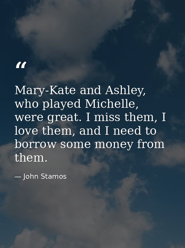 Mary-Kate and Ashley, who played Michelle, were great. I miss them, I love them, and I need to borrow some money from th — John Stamos
