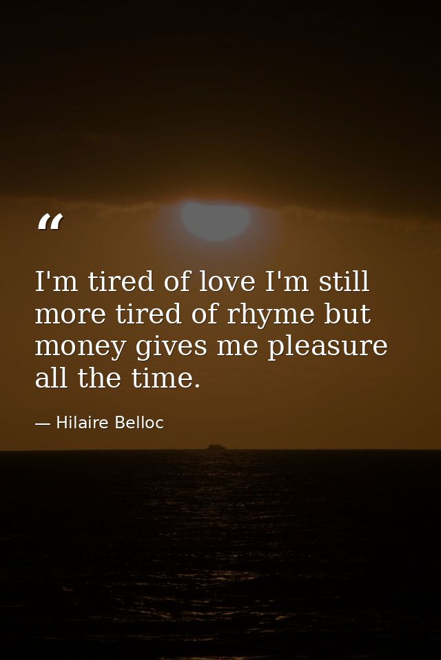 I'm tired of love I'm still more tired of rhyme but money gives me pleasure all the time. — Hilaire Belloc