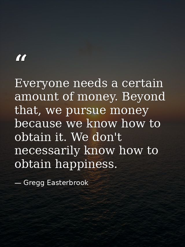 Everyone needs a certain amount of money. Beyond that, we pursue money because we know how to obtain it. We don't necess — Gregg Easterbrook
