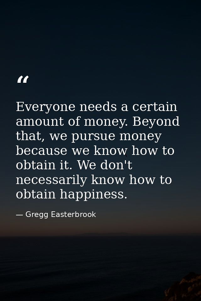 Everyone needs a certain amount of money. Beyond that, we pursue money because we know how to obtain it. We don't necess — Gregg Easterbrook