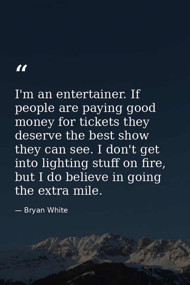 I'm an entertainer. If people are paying good money for tickets they deserve the best show they can see. I don't get int — Bryan White