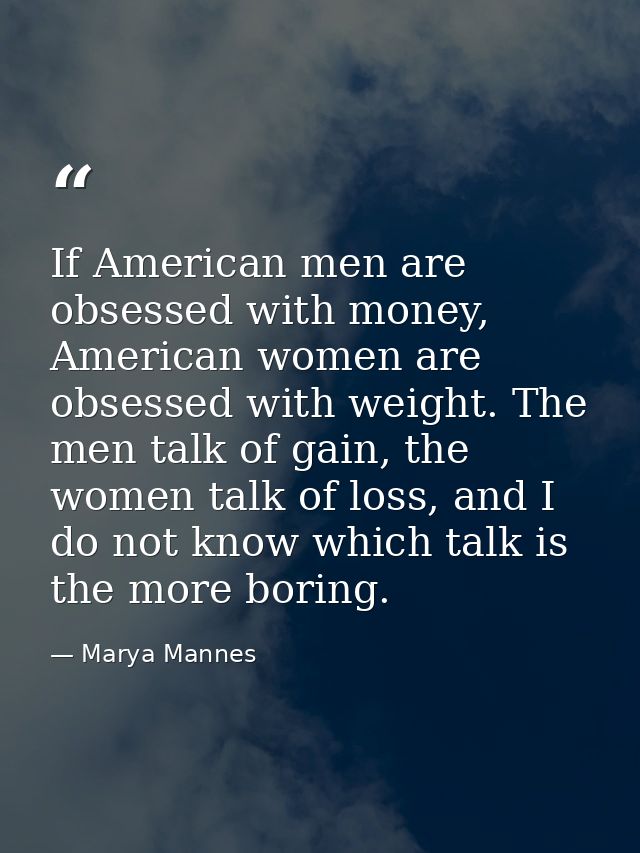 If American men are obsessed with money, American women are obsessed with weight. The men talk of gain, the women talk o — Marya Mannes