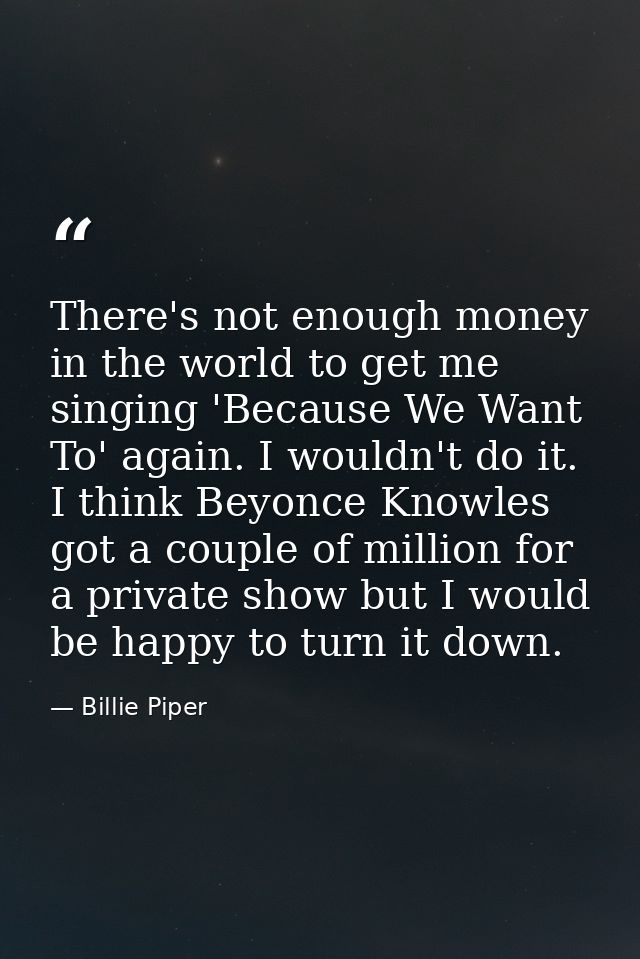 There's not enough money in the world to get me singing 'Because We Want To' again. I wouldn't do it. I think Beyonce Kn — Billie Piper