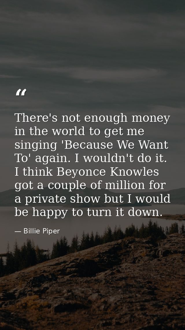 There's not enough money in the world to get me singing 'Because We Want To' again. I wouldn't do it. I think Beyonce Kn — Billie Piper