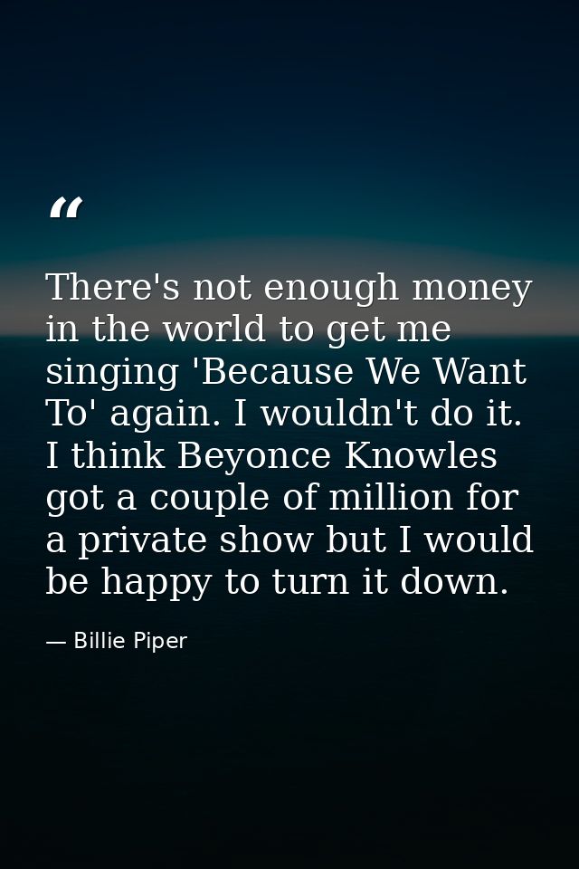 There's not enough money in the world to get me singing 'Because We Want To' again. I wouldn't do it. I think Beyonce Kn — Billie Piper