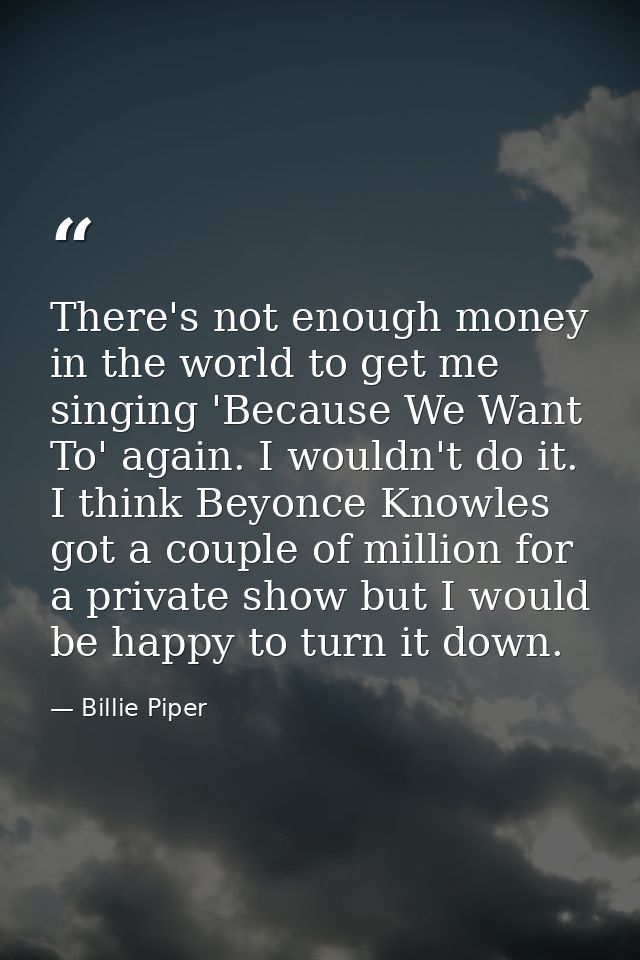 There's not enough money in the world to get me singing 'Because We Want To' again. I wouldn't do it. I think Beyonce Kn — Billie Piper