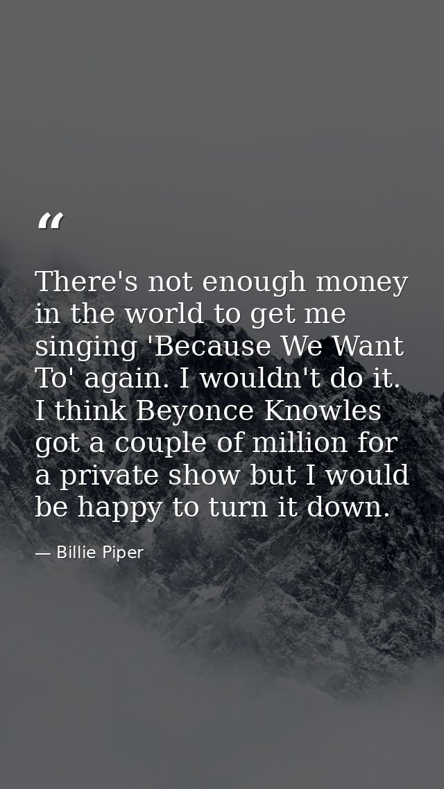 There's not enough money in the world to get me singing 'Because We Want To' again. I wouldn't do it. I think Beyonce Kn — Billie Piper