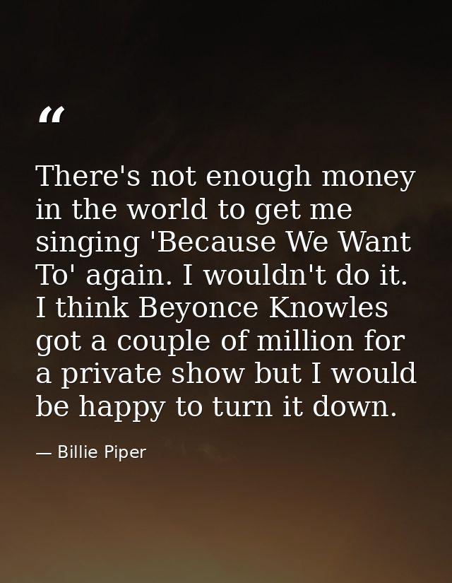 There's not enough money in the world to get me singing 'Because We Want To' again. I wouldn't do it. I think Beyonce Kn — Billie Piper