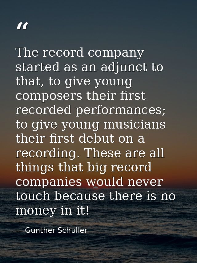 The record company started as an adjunct to that, to give young composers their first recorded performances; to give you — Gunther Schuller