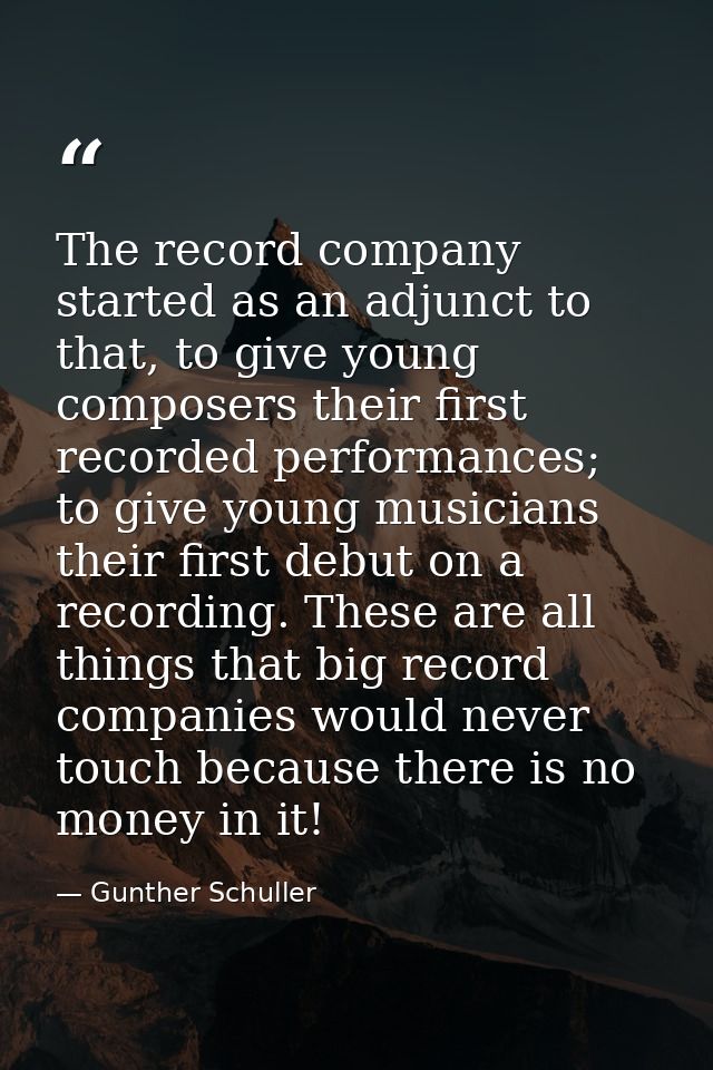 The record company started as an adjunct to that, to give young composers their first recorded performances; to give you — Gunther Schuller