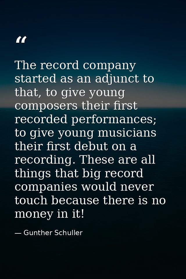 The record company started as an adjunct to that, to give young composers their first recorded performances; to give you — Gunther Schuller
