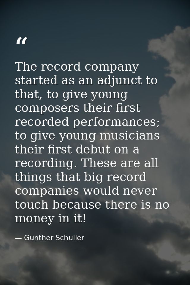 The record company started as an adjunct to that, to give young composers their first recorded performances; to give you — Gunther Schuller