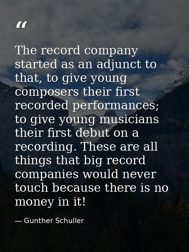 The record company started as an adjunct to that, to give young composers their first recorded performances; to give you — Gunther Schuller