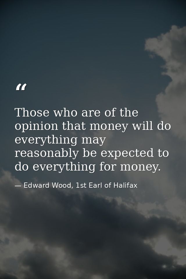 Those who are of the opinion that money will do everything may reasonably be expected to do everything for money. — Edward Wood, 1st Earl of Halifax