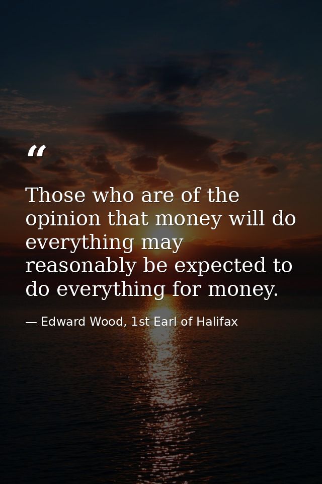 Those who are of the opinion that money will do everything may reasonably be expected to do everything for money. — Edward Wood, 1st Earl of Halifax