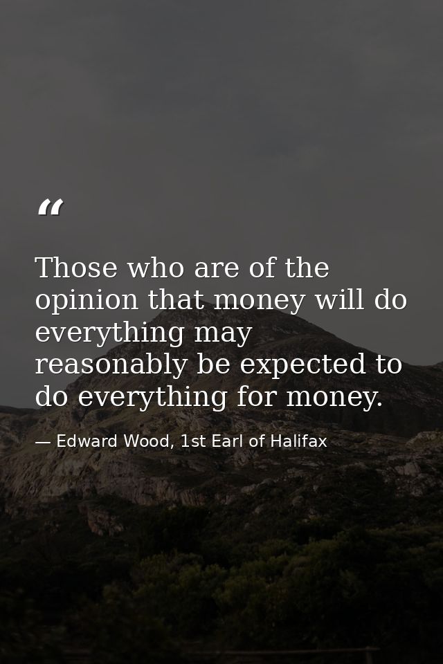 Those who are of the opinion that money will do everything may reasonably be expected to do everything for money. — Edward Wood, 1st Earl of Halifax