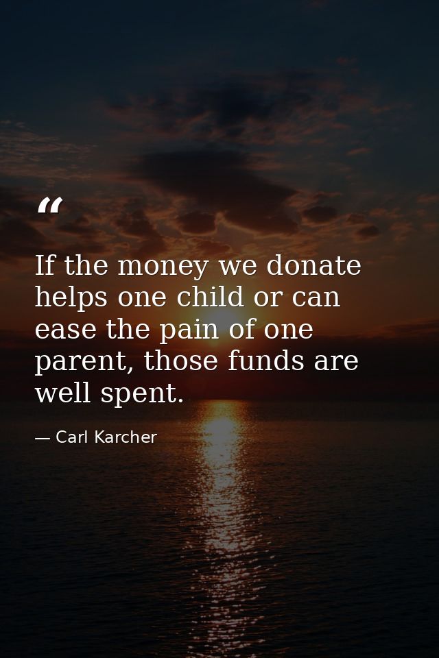 If the money we donate helps one child or can ease the pain of one parent, those funds are well spent. — Carl Karcher
