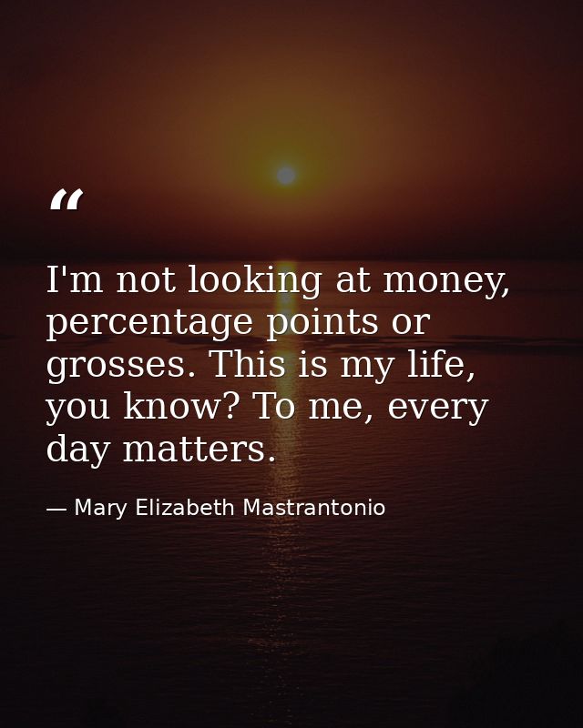 I'm not looking at money, percentage points or grosses. This is my life, you know? To me, every day matters. — Mary Elizabeth Mastrantonio