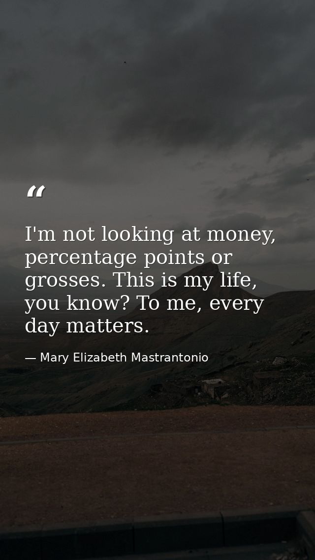 I'm not looking at money, percentage points or grosses. This is my life, you know? To me, every day matters. — Mary Elizabeth Mastrantonio