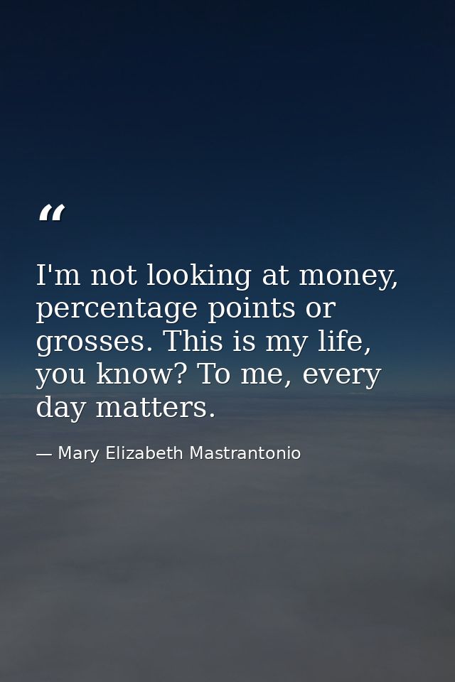 I'm not looking at money, percentage points or grosses. This is my life, you know? To me, every day matters. — Mary Elizabeth Mastrantonio