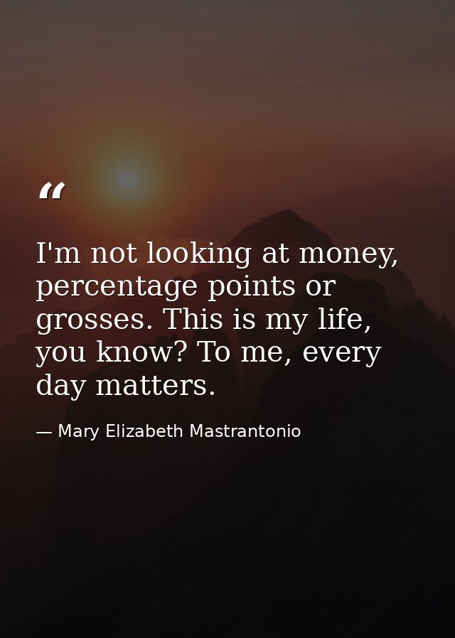 I'm not looking at money, percentage points or grosses. This is my life, you know? To me, every day matters. — Mary Elizabeth Mastrantonio