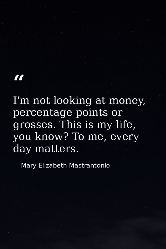 I'm not looking at money, percentage points or grosses. This is my life, you know? To me, every day matters. — Mary Elizabeth Mastrantonio