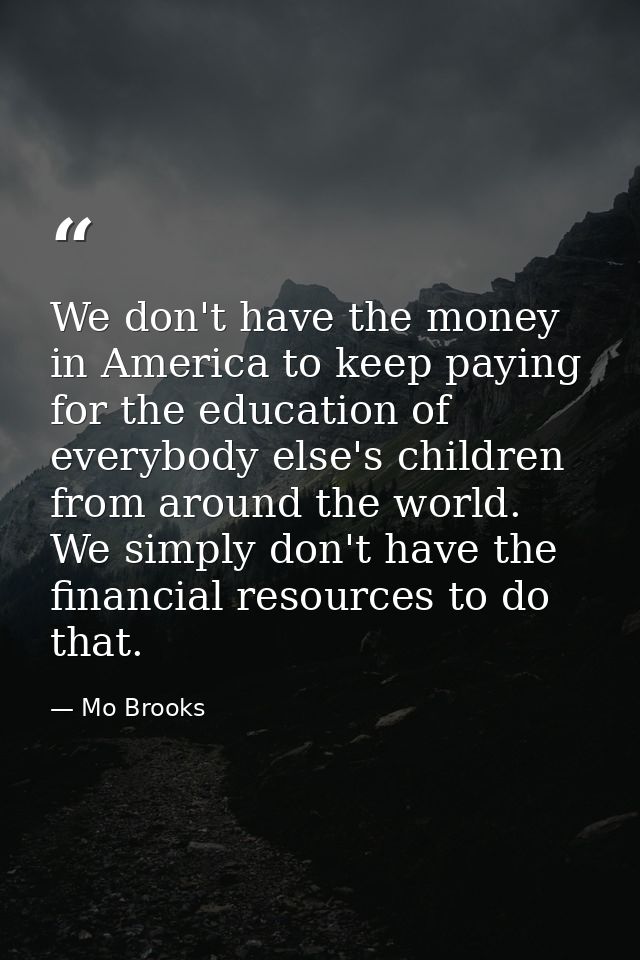 We don't have the money in America to keep paying for the education of everybody else's children from around the world.  — Mo Brooks