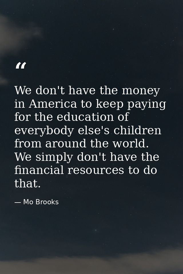 We don't have the money in America to keep paying for the education of everybody else's children from around the world.  — Mo Brooks