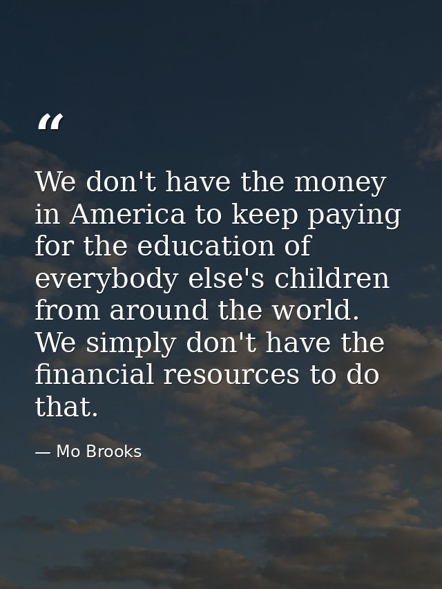We don't have the money in America to keep paying for the education of everybody else's children from around the world.  — Mo Brooks