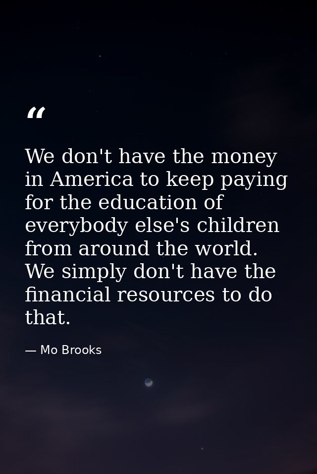 We don't have the money in America to keep paying for the education of everybody else's children from around the world.  — Mo Brooks