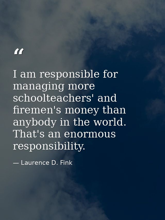I am responsible for managing more schoolteachers' and firemen's money than anybody in the world. That's an enormous res — Laurence D. Fink