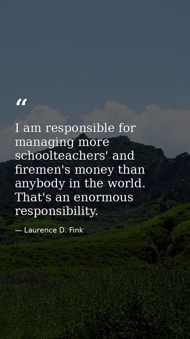 I am responsible for managing more schoolteachers' and firemen's money than anybody in the world. That's an enormous res — Laurence D. Fink