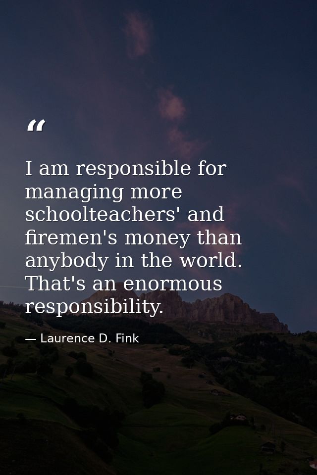 I am responsible for managing more schoolteachers' and firemen's money than anybody in the world. That's an enormous res — Laurence D. Fink
