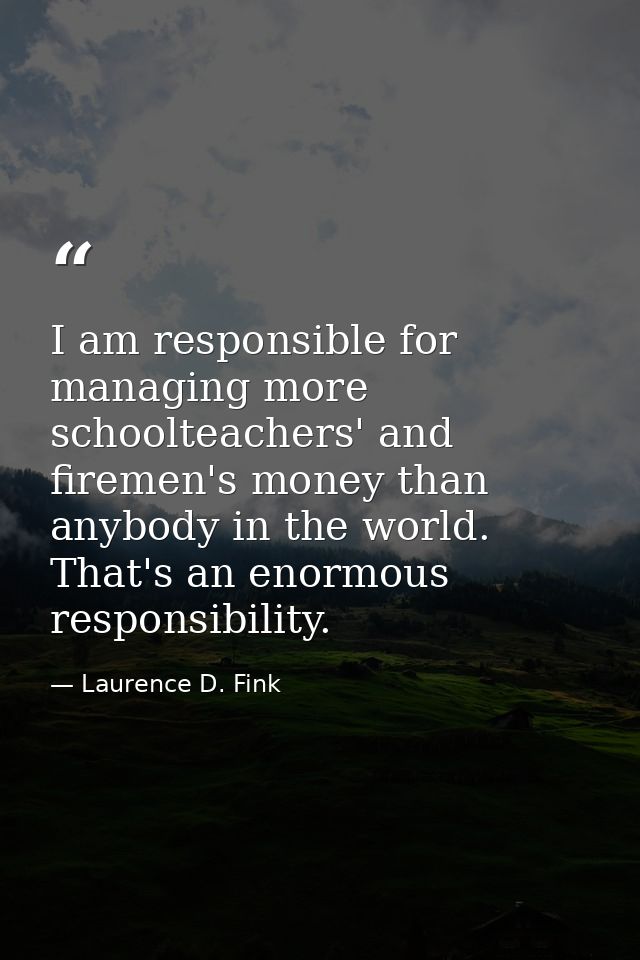 I am responsible for managing more schoolteachers' and firemen's money than anybody in the world. That's an enormous res — Laurence D. Fink