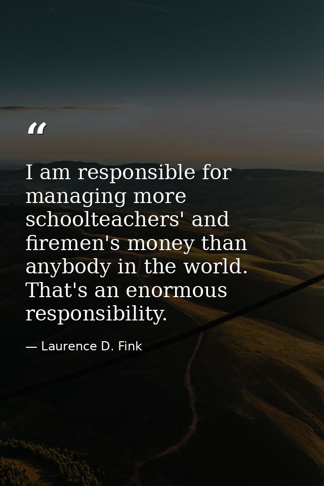 I am responsible for managing more schoolteachers' and firemen's money than anybody in the world. That's an enormous res — Laurence D. Fink