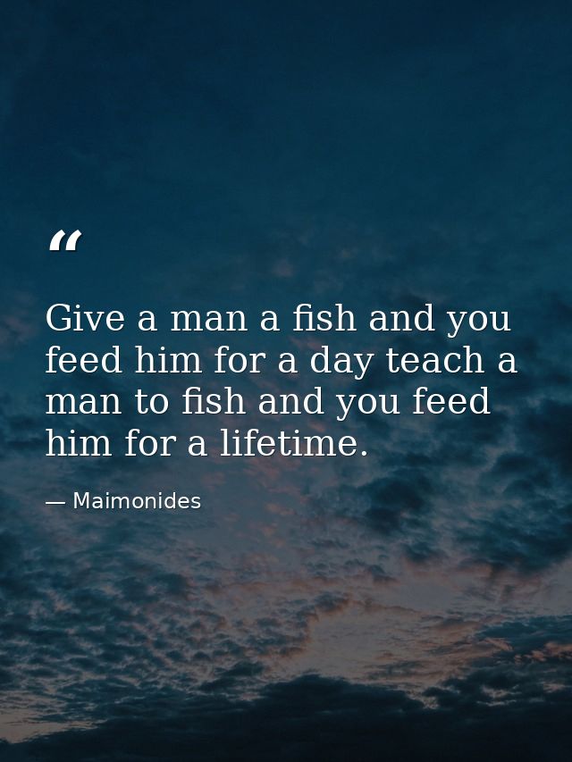 Give a man a fish and you feed him for a day teach a man to fish and you feed him for a lifetime. — Maimonides
